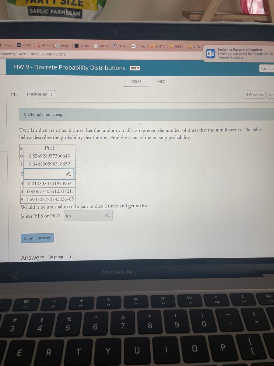 two_di
DZL 22 Spi
ssments/6347638d629577006f477212
11.
#
3
GARLIC PARMESAN
HW 9 - Discrete Probability Distributions OPEN
Aktiv ( Giordan
Practice similar
8 attempts remaining.
E
F3
Submit answer
Answers (in progress)
80
x
P(x)
10 0.554928957306643
1 0.346830598316652
2
3 0.0108384561973954
4 0.000677403512337211
5 1.69350878084303-05
Would it be unusual to roll a pair of dice 5 times and get no 9s?
(enter YES or NO) no
$
4
Q
F4
Check G who ar
Two fair dice are rolled 5 times. Let the random variable a represent the number of times that the sum 9 occurs. The table
below describes the probability distribution. Find the value of the missing probability.
R
%
5
अ
F5
T
^
Olive E
6
W United
c
F6
Y
ITEMS
MacBook Air
&
7
8
F7
U
* 00
HISTO
8
INFO
DII
F8
HISTO
-
(
9
9 Thin
DD
F9
0
)
Exchange Password Required
E Enter your password for "slangel42" in
Internet Accounts.
0
스
F10
P
< Previous Ne:
I am fin
F11
+ 11
F12