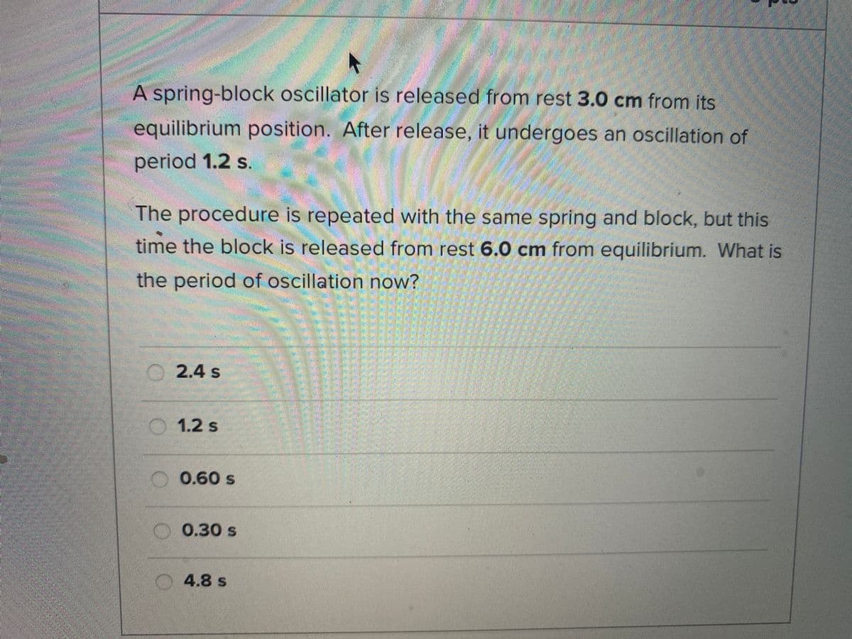 A spring-block oscillator is released from rest 3.0 cm from its
equilibrium position. After release, it undergoes an oscillation of
period 1.2 s.
The procedure is repeated with the same spring and block, but this
time the block is released from rest 6.0 cm from equilibrium. What is
the period of oscillation now?
O 2.4 s
O 1.2 s
0.60 s
0.30 s
4.8 s
