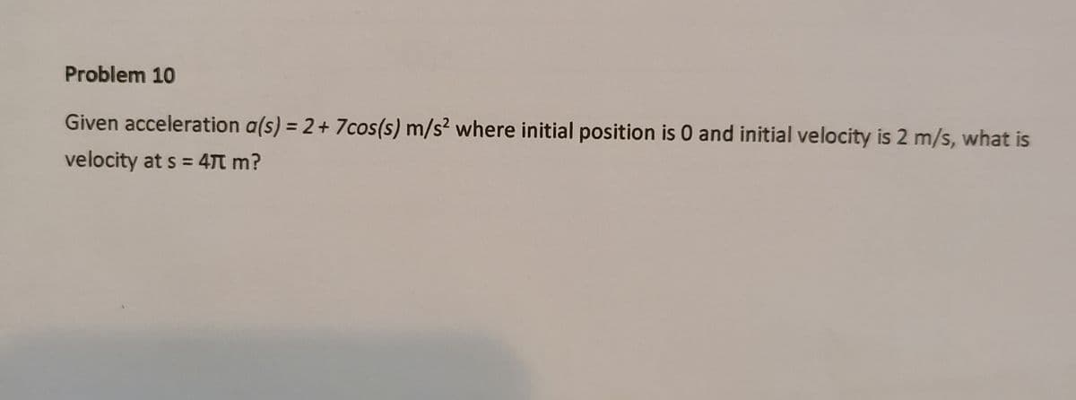 Problem 10
Given acceleration a(s) = 2+ 7cos(s) m/s² where initial position is 0 and initial velocity is 2 m/s, what is
velocity at s = 47T m?
