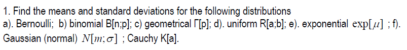 1. Find the means and standard deviations for the following distributions
a). Bernoulli; b) binomial B[n;p]; c) geometrical r[p]; d). uniform R[a;b]; e). exponential exp[µ] ; f).
Gaussian (normal) N[m;0] ; Cauchy K[a].
