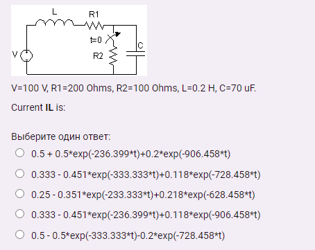 L
R1
=0
IC
R2
V=100 V, R1=200 Ohms, R2=100 Ohms, L=0.2 H, C=70 uF.
Current IL is:
Выберите один ответ:
O 0.5 + 0.5*exp(-236.399*t)+0.2*exp(-906.458*t)
0.333 - 0.451*exp(-333.333*t)+0.118*exp(-728.458*t)
0.25 -0.351*exp(-233.333*t)+0.218*exp(-628.458*t)
0.333 - 0.451*exp(-236.399*t)+0.118*exp(-906.458*t)
0.5-0.5*exp(-333.333*t)-0.2*exp(-728.458*t)
