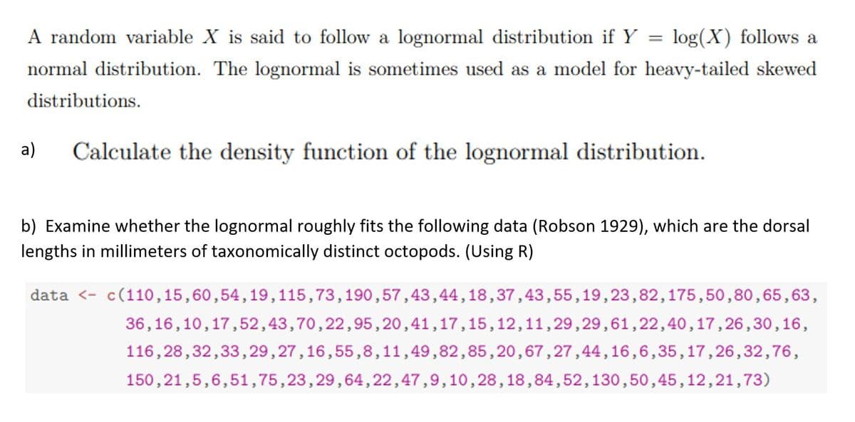 A random variable X is said to follow a lognormal distribution if Y = log(X) follows a
normal distribution. The lognormal is sometimes used as a model for heavy-tailed skewed
distributions.
a)
Calculate the density function of the lognormal distribution.
b) Examine whether the lognormal roughly fits the following data (Robson 1929), which are the dorsal
lengths in millimeters of taxonomically distinct octopods. (Using R)
data <- c(110,15,60,54, 19,115,73,190,57,43,44,18,37,43,55,19,23,82,175,50,80,65,63,
36,16,10,17,52,43,70,22,95,20,41,17,15,12,11,29,29,61,22,40,17,26,30,16,
116,28,32,33,29,27,16,55,8,11,49,82,85,20,67,27,44,16,6,35,17,26,32,76,
150,21,5,6,51,75,23,29,64,22,47,9,10,28,18,84,52,130,50,45,12,21,73)
