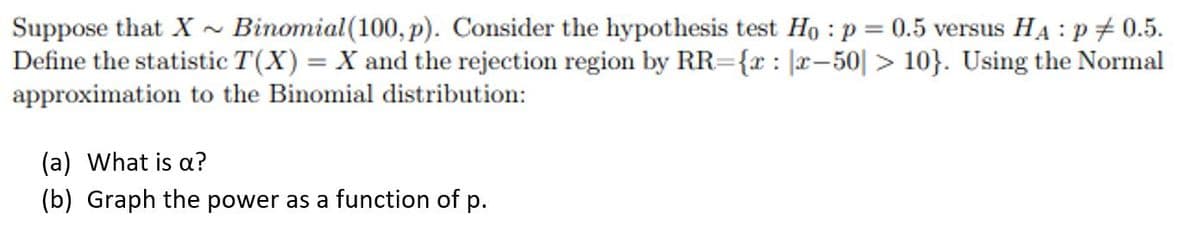 Suppose that X ~ Binomial (100, p). Consider the hypothesis test Họ : p = 0.5 versus HẠ : p + 0.5.
Define the statistic T(X) = X and the rejection region by RR={r : |r– 50| > 10}. Using the Normal
approximation to the Binomial distribution:
(a) What is a?
(b) Graph the power as a function of p.
