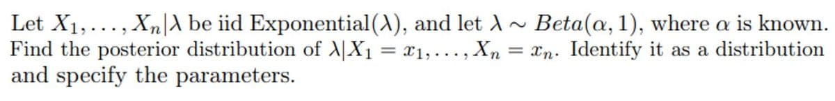 Let X1,..., Xn|A be iid Exponential (A), and let A~ Beta(, 1), where a is known.
Find the posterior distribution of A|X1 = x1, ..., Xn = xn. Identify it as a distribution
and specify the parameters.
