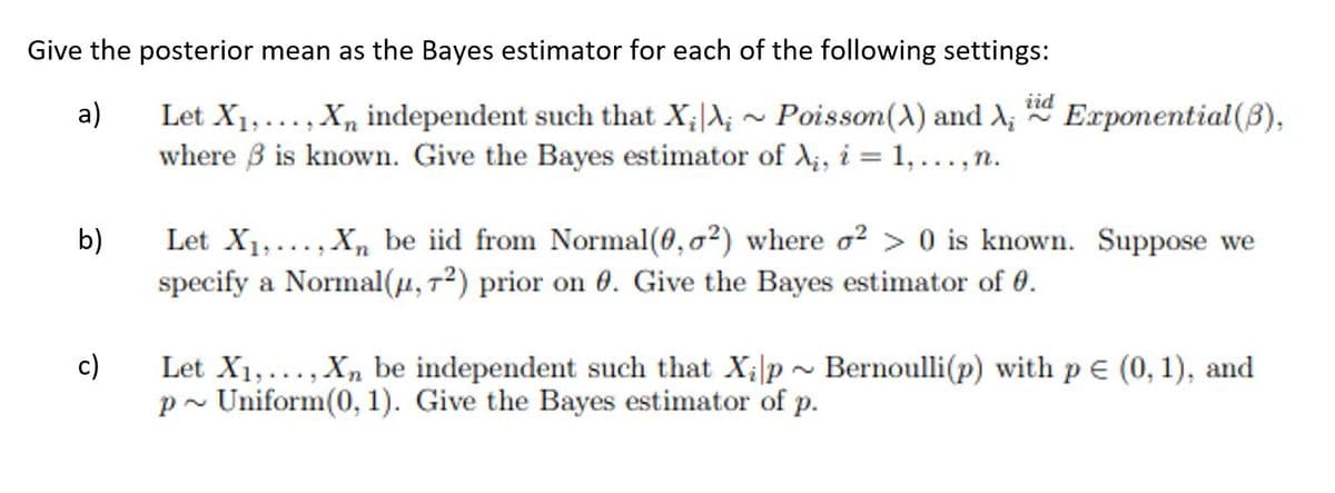 Give the posterior mean as the Bayes estimator for each of the following settings:
iid
Let X1,..., X, independent such that X;A; ~ Poisson(A) and A; Exponential(B),
where B is known. Give the Bayes estimator of d;, i = 1,..,n.
a)
%3D
.....
Let X1,..., X, be iid from Normal(0,0²) where o² > 0 is known. Suppose we
specify a Normal(4, 7²) prior on 0. Give the Bayes estimator of 0.
b)
c)
Let X1,..., X, be independent such that X;|p ~ Bernoulli(p) with p E (0, 1), and
p ~ Uniform(0, 1). Give the Bayes estimator of p.
