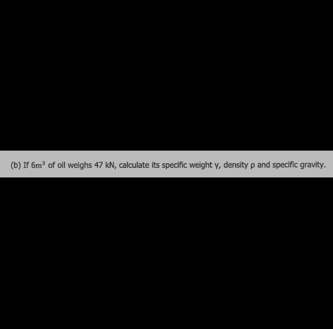 (b) If 6m3 of oil weighs 47 kN, calculate its specific weight y, density p and specific gravity.
