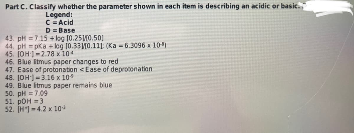 Part C. Classify whether the parameter shown in each item is describing an acidic or basic.
Legend:
C = Acid
D=Base
43. pH = 7.15 + log [0.25]/[0.50]
44. pH =pKa + log [0.33]/[0.11]; (Ka = 6.3096 x 10-8)
45. [OH-] 2.78 x 10-4
46. Blue litmus paper changes to red
47. Ease of protonation < Ease of deprotonation
48. [OH-] 3.16 x 10-⁹
49. Blue litmus paper remains blue
50. pH = 7.09
51. pOH = 3
52. [H+]=4.2 x 10-³