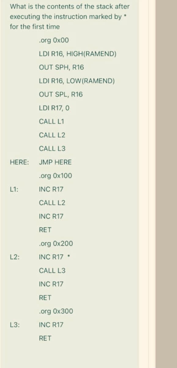 What is the contents of the stack after
executing the instruction marked by *
for the first time
.org 0x00
LDI R16, HIGH(RAMEND)
OUT SPH, R16
LDI R16, LOW(RAMEND)
OUT SPL, R16
LDI R17, 0
CALL L1
CALL L2
CALL L3
HERE:
JMP HERE
.org 0x100
L1:
INC R17
CALL L2
INC R17
RET
.org 0x200
L2:
INC R17 *
CALL L3
INC R17
RET
.org 0x300
L3:
INC R17
RET
