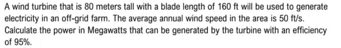 A wind turbine that is 80 meters tall with a blade length of 160 ft will be used to generate
electricity in an off-grid farm. The average annual wind speed in the area is 50 ft/s.
Calculate the power in Megawatts that can be generated by the turbine with an efficiency
of 95%.
