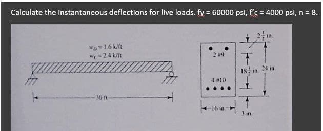 Calculate the instantaneous deflections for live loads. fy = 60000 psi, f'c = 4000 psi, n = 8.
W= 1.6 kit
w =24 kit
2 #9
24 in
18
I8: in
4 #10
30 ft-
16 in-
3 m.
