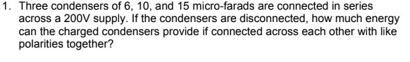 1. Three condensers of 6, 10, and 15 micro-farads are connected in series
across a 200V supply. If the condensers are disconnected, how much energy
can the charged condensers provide if connected across each other with like
polarities together?
