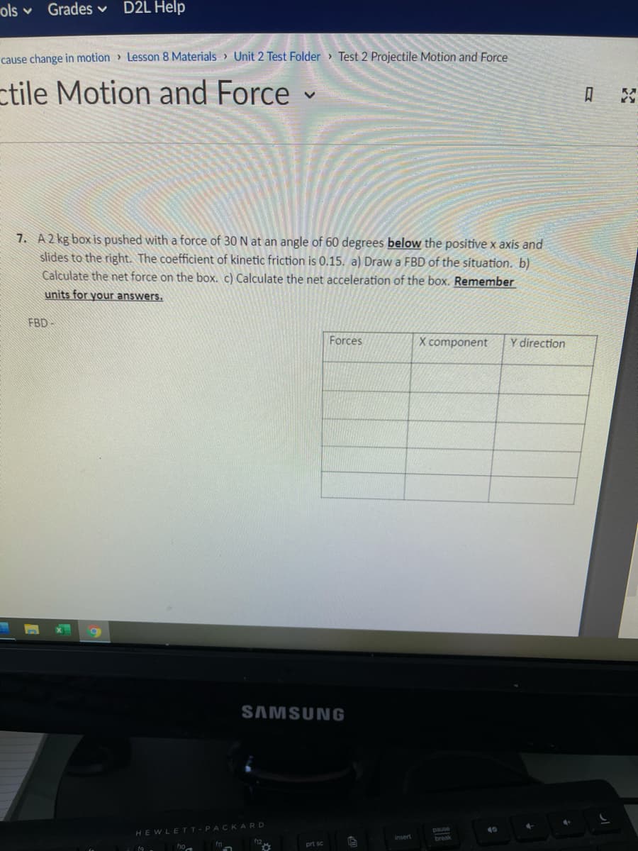 ols v
Grades v
D2L Help
cause change in motion > Lesson 8 Materials > Unit 2 Test Folder Test 2 Projectile Motion and Force
ctile Motion and Force
7. A 2 kg box is pushed with a force of 30 N at an angle of 60 degrees below the positive x axis and
slides to the right. The coefficient of kinetic friction is 0.15. a) Draw a FBD of the situation. b)
Calculate the net force on the box. c) Calculate the net acceleration of the box. Remember
units for your answers.
FBD-
Forçes
X component
Y direction
SAMSUNG
HEWLETT-PACKARD
insert
prt sc
