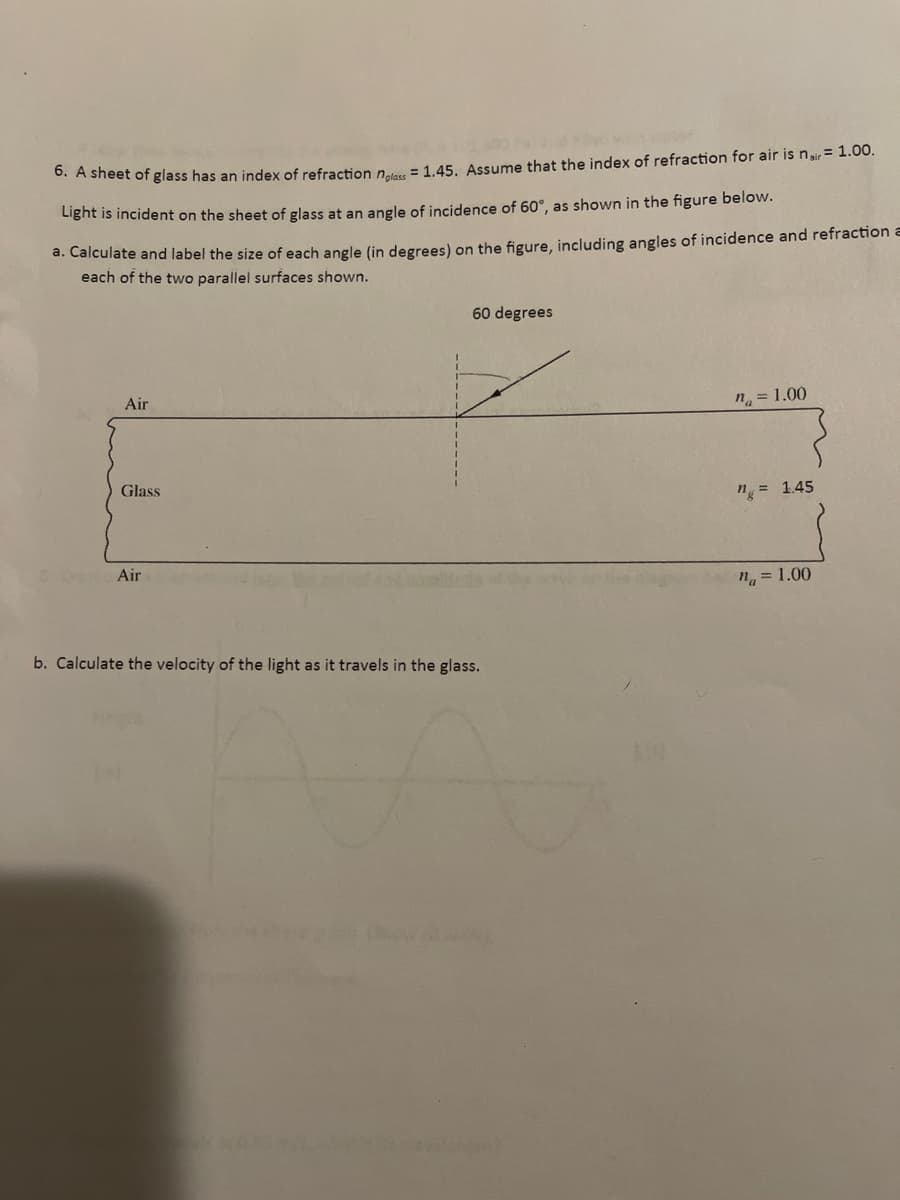 * A Sheet of glass has an index of refraction nn = 1.45. Assume that the index of refraction for air is n= 1.00.
Light is incident on the sheet of glass at an angle of incidence of 60°, as shown in the figure below.
d. Calculate and label the size of each angle (in degrees) on the figure, including angles of incidence and refraction a
each of the two parallel surfaces shown.
60 degrees
Air
n = 1.00
Glass
n = 1.45
Air
"a = 1.00
b. Calculate the velocity of the light as it travels in the glass.
