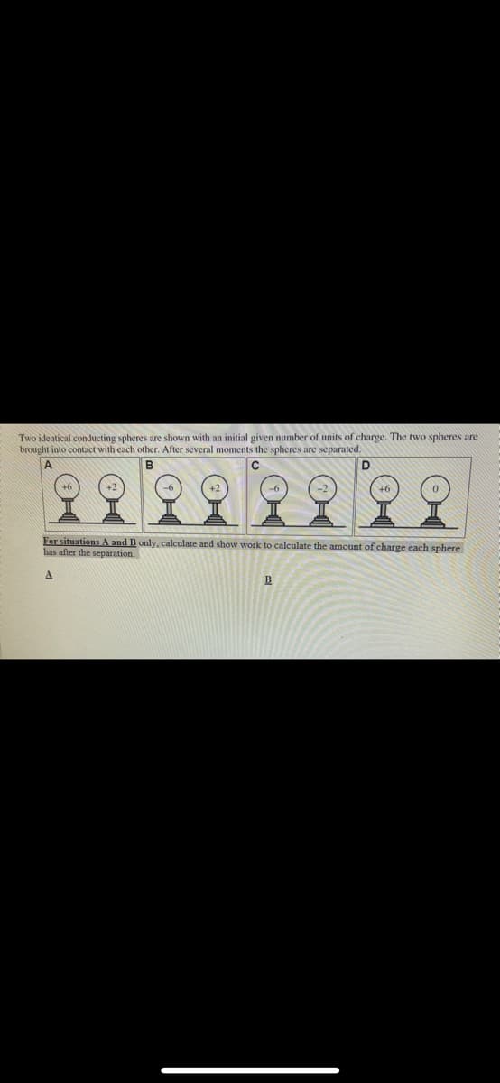 Two identical conducting spheres are shown with an initial given number of units of charge. The two spheres are
brought into contact with each other. After several moments the spheres are separated.
A
For situations A and B only, calculate and show work to calculate the amount of charge each sphere
has after the separation.
B

