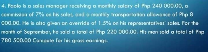 4. Paolo is a sales manager receiving a monthly salary of Php 240 000.00, a
commission of 7% on his sales, and a monthly transportation allowance of Php 8
000.00. He is also given an override of 1.5% on his representatives' sales. For the
month of September, he sold a total of Php 220 000.00. His men sold a total of Php
780 500.00 Compute for his gross earnings.