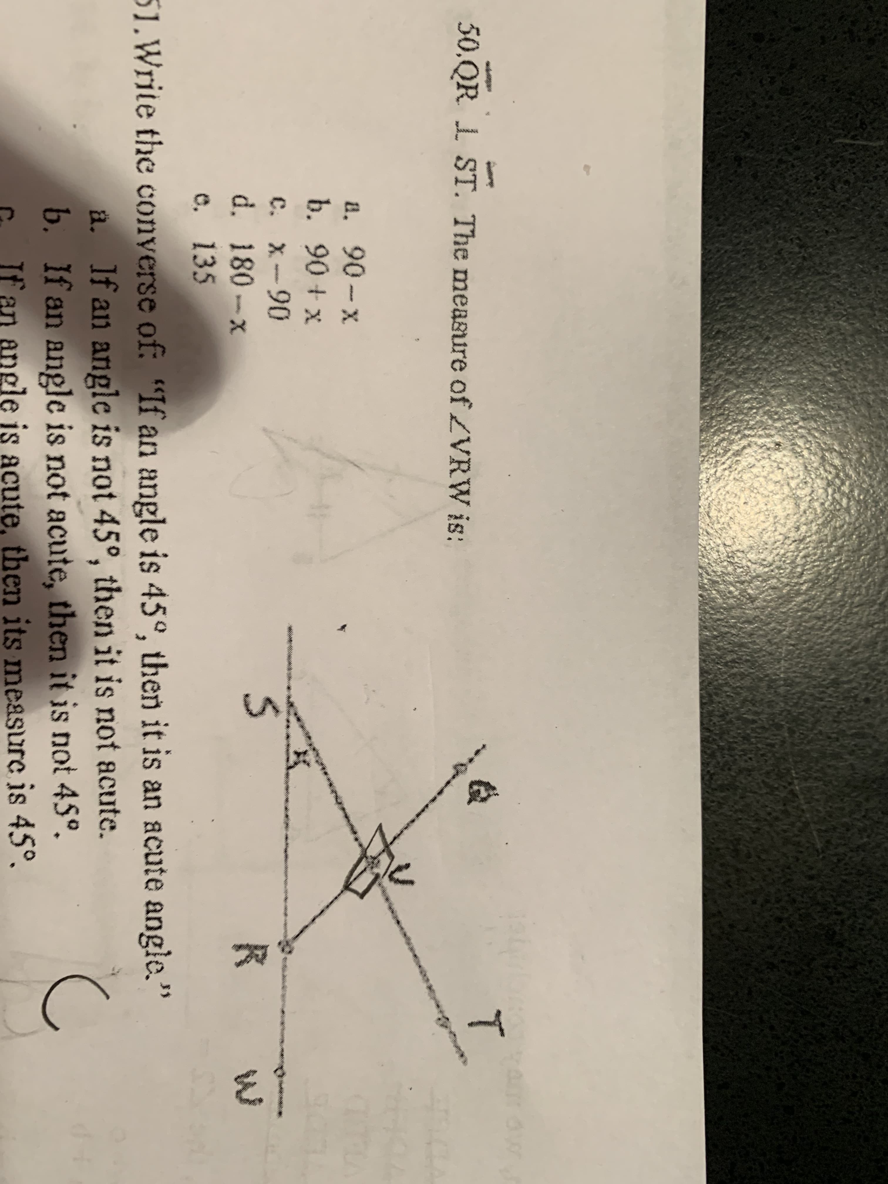 50.QR 1 ST. The measure of ZVRW is:
a. 90-x
b. 90 + x
C. X-90
d. 180-x
e, 135
51.Write the conyerse of: "If an angle is 45°, then it is an acute angle."
ä. If an angle is not 45°, then it is not acute.
b. If an angle is not acute, then it is not 45°.
If an angle is acute, then its measure is 45°.
