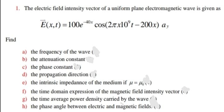 1. The electric field intensity vector of a uniform plane electromagnetic wave is given as
E(x,t) =100e 0* cos(27x10°t – 200x) ay
Find
a) the frequency of the wave (
b) the attenuation constant
c) the phase constant)
d) the propagation direction ( )
e) the intrinsic impedannce of the medium if µ = 4, v.)
f) the time domain expression of the magnetic field intensity vector (- ,
g) the time average power density carried by the wave
h) the phase angle between electric and magnetic fields. )
