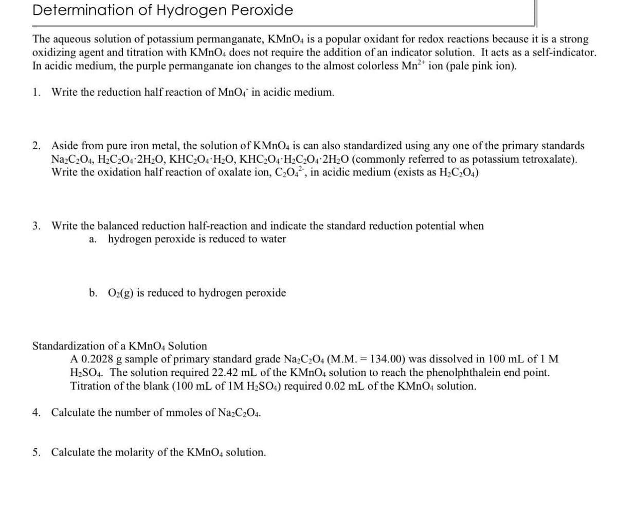 Determination of Hydrogen Peroxide
The aqueous solution of potassium permanganate, KMnO4 is a popular oxidant for redox reactions because it is a strong
oxidizing agent and titration with KMnO4 does not require the addition of an indicator solution. It acts as a self-indicator.
In acidic medium, the purple permanganate ion changes to the almost colorless Mn²+ ion (pale pink ion).
1. Write the reduction half reaction of MnO4 in acidic medium.
2. Aside from pure iron metal, the solution of KMnO4 is can also standardized using any one of the primary standards
Na2C2O4, H₂C2O4 2H2O, KHC2O4 H2O, KHC2O4 H₂C2O4 2H₂O (commonly referred to as potassium tetroxalate).
Write the oxidation half reaction of oxalate ion, C₂042, in acidic medium (exists as H₂C₂O4)
3. Write the balanced reduction half-reaction and indicate the standard reduction potential when
a. hydrogen peroxide is reduced to water
b. O₂(g) is reduced to hydrogen peroxide
Standardization of a KMnO4 Solution
A 0.2028 g sample of primary standard grade Na2C₂O4 (M.M. = 134.00) was dissolved in 100 mL of 1 M
H₂SO4. The solution required 22.42 mL of the KMnO4 solution to reach the phenolphthalein end point.
Titration of the blank (100 mL of 1M H₂SO4) required 0.02 mL of the KMnO4 solution.
4. Calculate the number of mmoles of Na2C2O4.
5. Calculate the molarity of the KMnO4 solution.