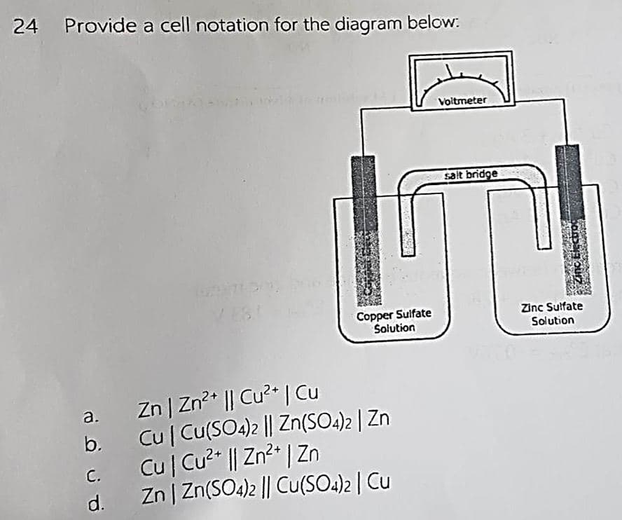 24 Provide a cell notation for the diagram below:
a.
b.
c.
d.
Copper Sulfate
Solution
Zn | Zn²+ || Cu²+ | Cu
Cu | Cu(SO4)2 || Zn(SO4)2 | Zn
Cu | Cu²+ || Zn²+ | Zn
Zn | Zn(SO4)2 || Cu(SO4)2 | Cu
Voltmeter
salt bridge
Zinc Electroc
TESTENS
Zinc Sulfate
Solution
M