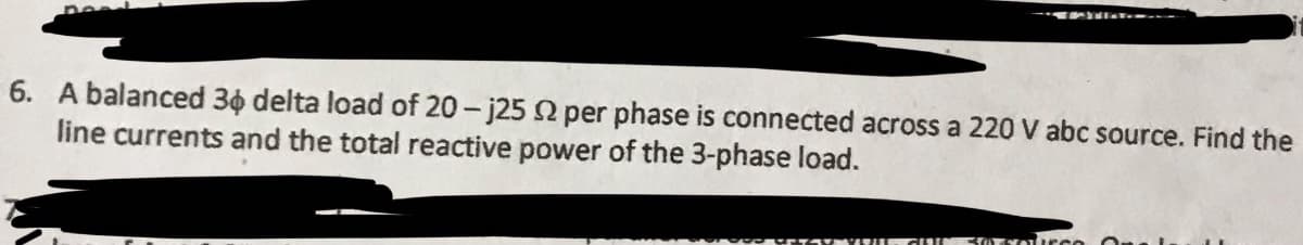 6. A balanced 36 delta load of 20-j25 92 per phase is connected across a 220 V abc source. Find the
line currents and the total reactive power of the 3-phase load.