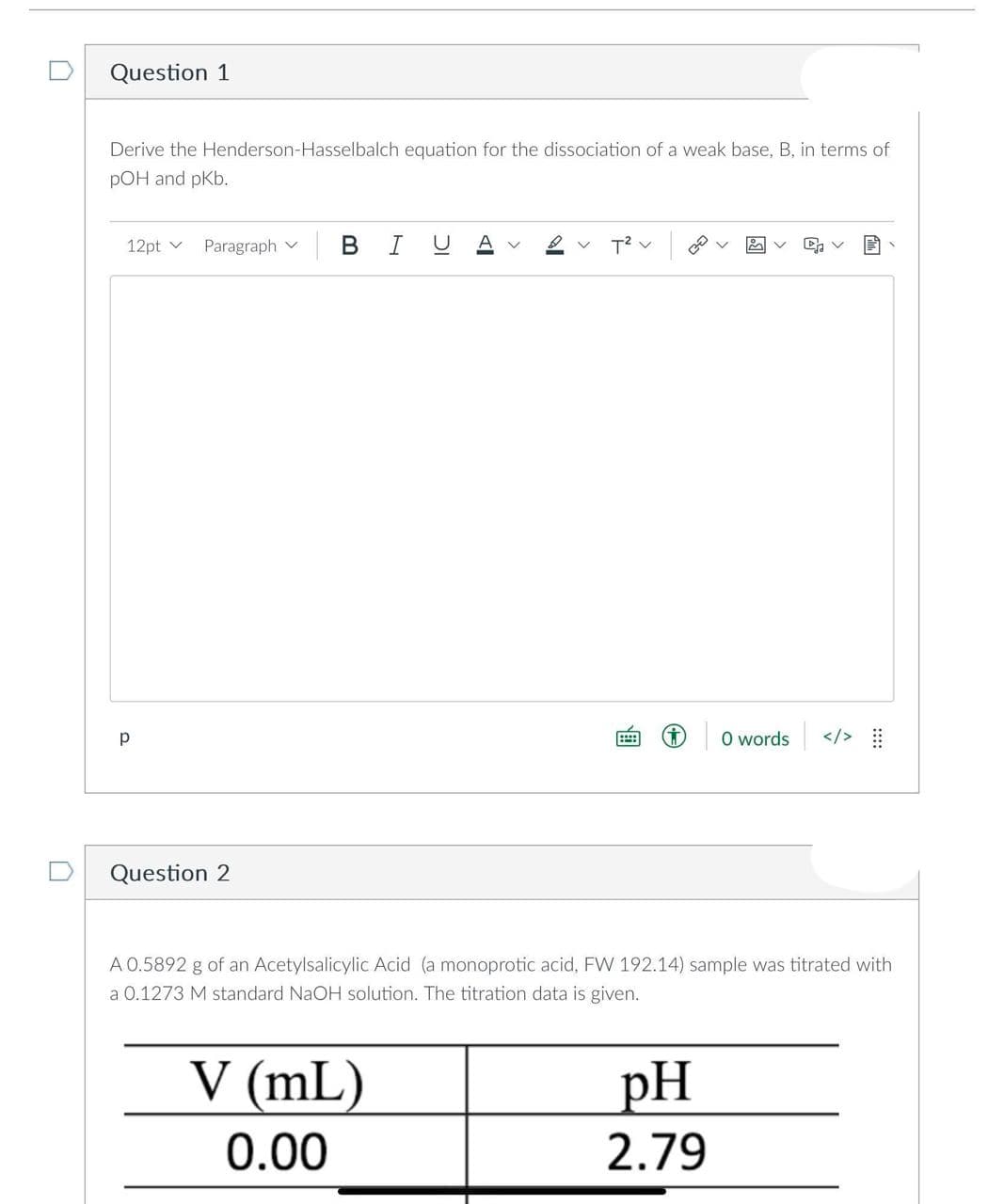 Question 1
Derive the Henderson-Hasselbalch equation for the dissociation of a weak base, B, in terms of
pOH and pKb.
12pt Paragraph V
р
Question 2
BI
T² v
V (mL)
0.00
...: i 0 words
A 0.5892 g of an Acetylsalicylic Acid (a monoprotic acid, FW 192.14) sample was titrated with
a 0.1273 M standard NaOH solution. The titration data is given.
C₂
pH
2.79