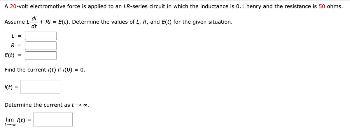 A 20-volt electromotive force is applied to an LR-series circuit in which the inductance is 0.1 henry and the resistance is 50 ohms.
Assume L.
di
+ Ri= E(t). Determine the values of L, R, and E(t) for the given situation.
dt
L =
R =
E(t) =
Find the current i(t) if i(0) = 0.
i(t) =
Determine the current as t → ∞.
lim i(t) =
t-∞