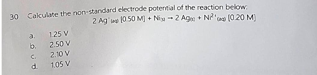 30
Calculate the non-standard electrode potential of the reaction below:
2 Ag' (aq) [0.50 M] + Nis) → 2 Ag(s) + Ni²' (aq) [0.20 M]
a.
b.
C.
d.
1.25 V
2.50 V
2.10 V
1.05 V