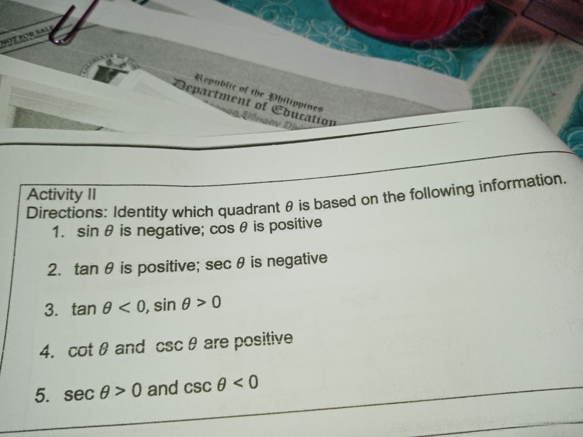 NOT ROR SALE
Republic of the Philippines
Department of Education
ag Si6naav Di
Directions: Identity which quadrant e is based on the following information.
1. sin e is negative; cos e is positive
Activity II
2. tan e is positive; sec 0 is negative
3. tan 0 < 0, sin 0 > 0
4. cot 8 and csc e are positive
5. sec 0 > 0 and csc 0 <0
