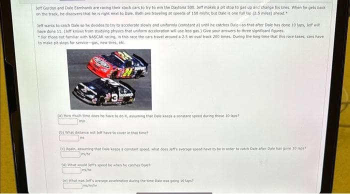 Jeff Gordon and Dale Earnhardt are racing their stock cars to try to win the Daytona 500. Jeff makes a pit stop to gas up and change his tires. When he gets back
on the track, he discovers that he is right next to Dale. Both are traveling at speeds of 150 mi/hr, but Dale is one full lap (2.5 miles) ahead."
Jeff wants to catch Dale so he decides to try to accelerate slowly and uniformly (constant a) until he catches Dale-so that after Dale has done 10 laps, Jeff will
have done 11. (Jeff knows from studying physics that uniform acceleration will use less gas.) Give your answers to three significant figures.
For those not familiar with NASCAR racing, in this race the cars travel around a 2.5 mi oval track 200 times. During the long time that this race takes, cars have
to make pit stops for service-gas, new tires, etc.
(a) How much time does he have to do it, assuming that Dale keeps a constant speed during those laps?
min
(b) What distance will Jeff have to cover in that time?
mi
(c) Again, assuming that Dale keeps a constant speed, what does Jeffs average speed have to be in order to catch Dale after Dale has gone 10 laps?
mi/hr
(d) What would Jeff's speed be when he catches Dale?
mi/he
(e) What was Jeff's average acceleration during the time Dale was going 10 laps?