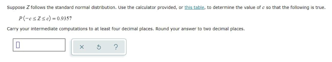 Suppose Z follows the standard normal distribution. Use the calculator provided, or this table, to determine the value of c so that the following is true.
P(-c ≤Z≤c) = 0.9357
Carry your intermediate computations to at least four decimal places. Round your answer to two decimal places.
X
5
?