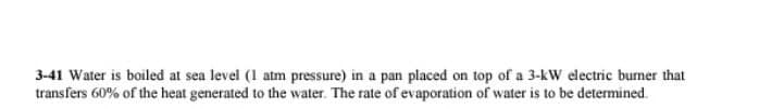 3-41 Water is boiled at sea level (1 atm pressure) in a pan placed on top of a 3-kW electric burner that
transfers 60% of the heat generated to the water. The rate of evaporation of water is to be determined.