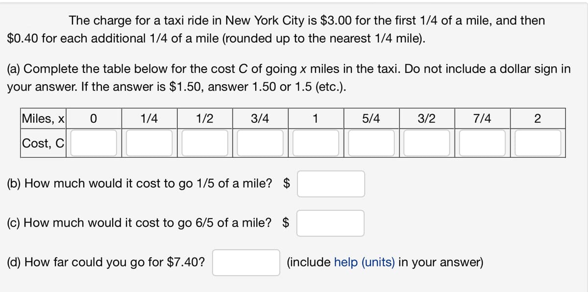 The charge for a taxi ride in New York City is $3.00 for the first 1/4 of a mile, and then
$0.40 for each additional 1/4 of a mile (rounded up to the nearest 1/4 mile).
(a) Complete the table below for the cost C of going x miles in the taxi. Do not include a dollar sign in
your answer. If the answer is $1.50, answer 1.50 or 1.5 (etc.).
Miles, x 0
Cost, C
1/4
1/2
3/4
(b) How much would it cost to go 1/5 of a mile? $
(c) How much would it cost to go 6/5 of a mile? $
(d) How far could you go for $7.40?
1
5/4
3/2
7/4
(include help (units) in your answer)
2