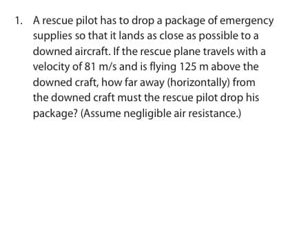 1. A rescue pilot has to drop a package of emergency
supplies so that it lands as close as possible to a
downed aircraft. If the rescue plane travels with a
velocity of 81 m/s and is flying 125 m above the
downed craft, how far away (horizontally) from
the downed craft must the rescue pilot drop his
package? (Assume negligible air resistance.)