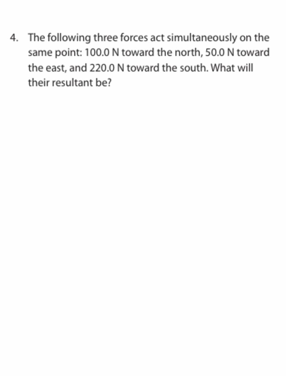 4. The following three forces act simultaneously on the
same point: 100.0 N toward the north, 50.0 N toward
the east, and 220.0 N toward the south. What will
their resultant be?