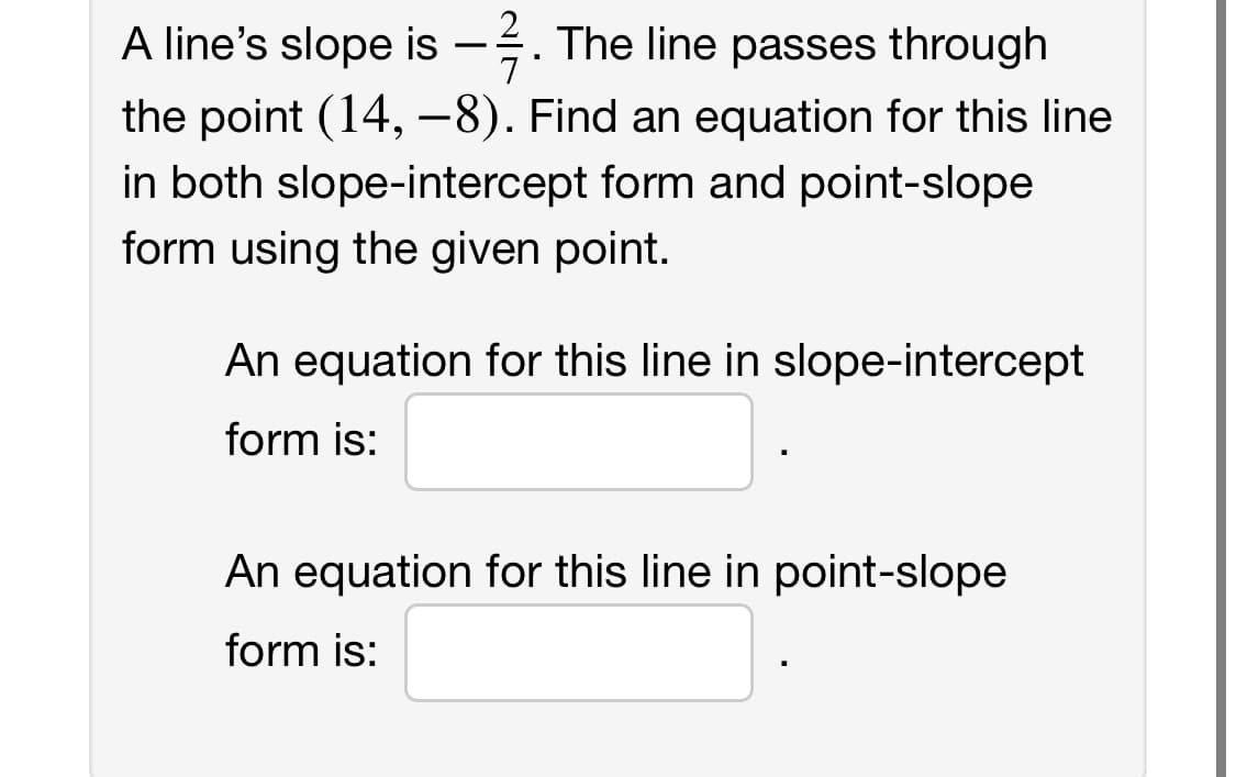 A line's slope is -. The line passes through
7
the point (14,-8). Find an equation for this line
in both slope-intercept form and point-slope
form using the given point.
An equation for this line in slope-intercept
form is:
An equation for this line in point-slope
form is: