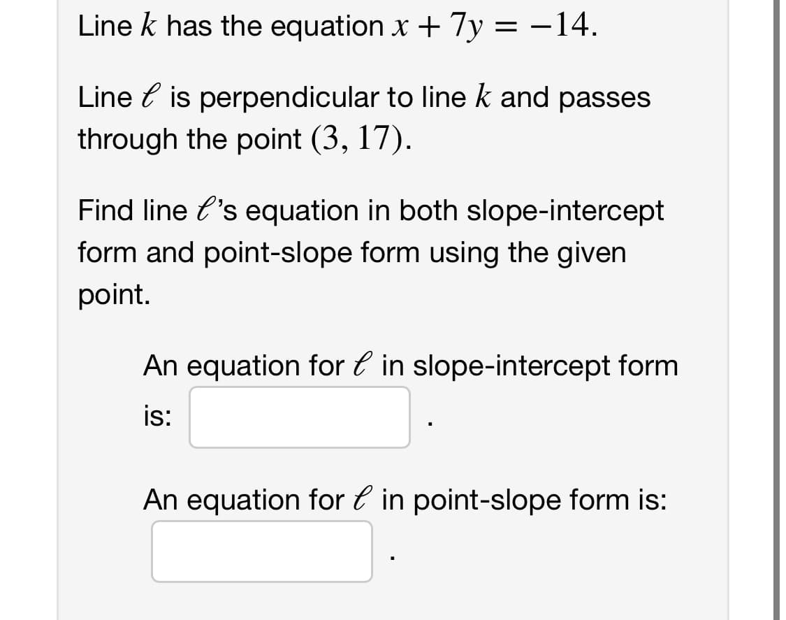 Line k has the equation x + 7y = -14.
Line is perpendicular to line k and passes
through the point (3, 17).
Find line l's equation in both slope-intercept
form and point-slope form using the given
point.
An equation for in slope-intercept form
is:
An equation for in point-slope form is: