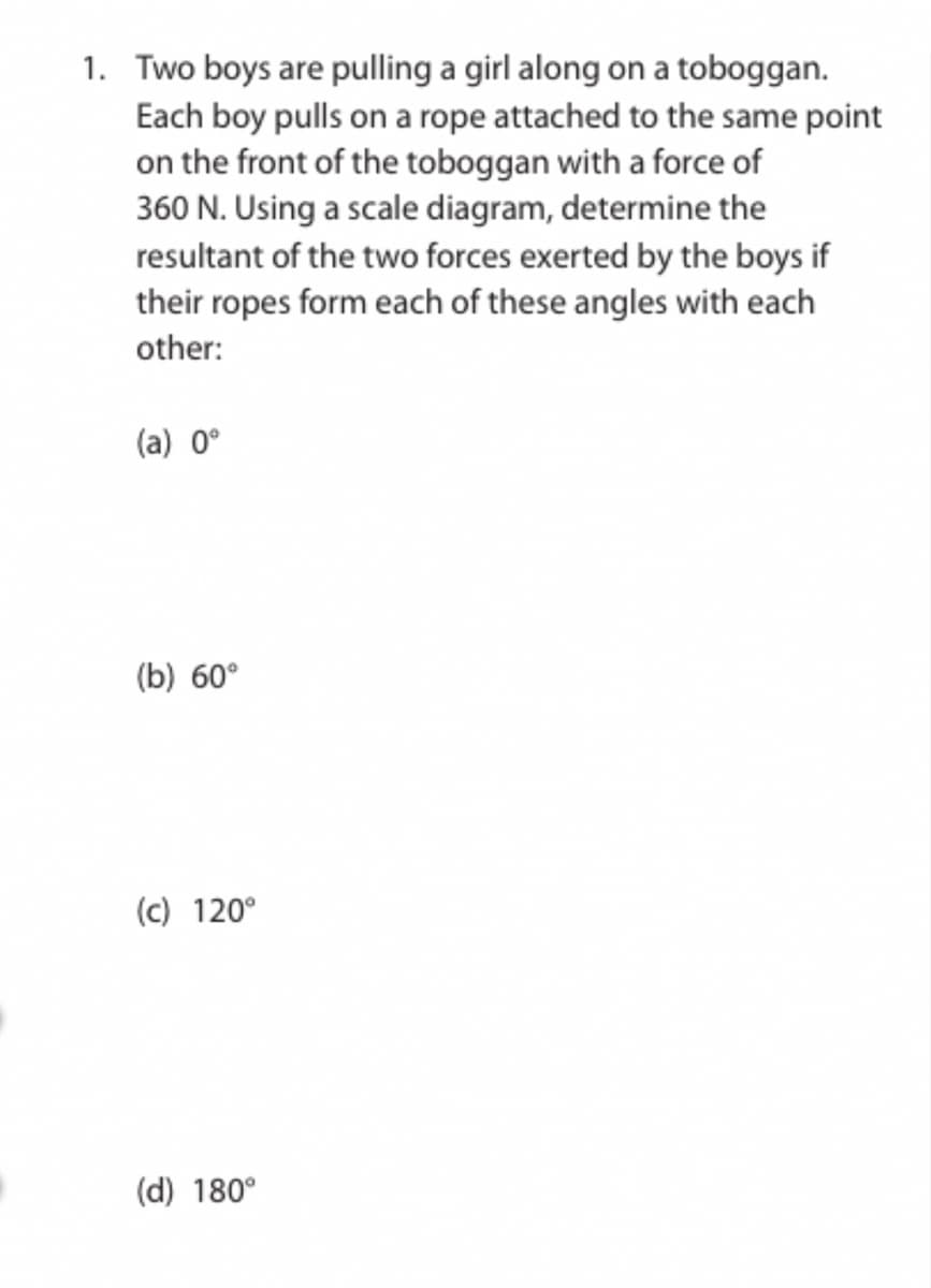 1. Two boys are pulling a girl along on a toboggan.
Each boy pulls on a rope attached to the same point
on the front of the toboggan with a force of
360 N. Using a scale diagram, determine the
resultant of the two forces exerted by the boys if
their ropes form each of these angles with each
other:
(a) 0°
(b) 60°
(c) 120°
(d) 180°