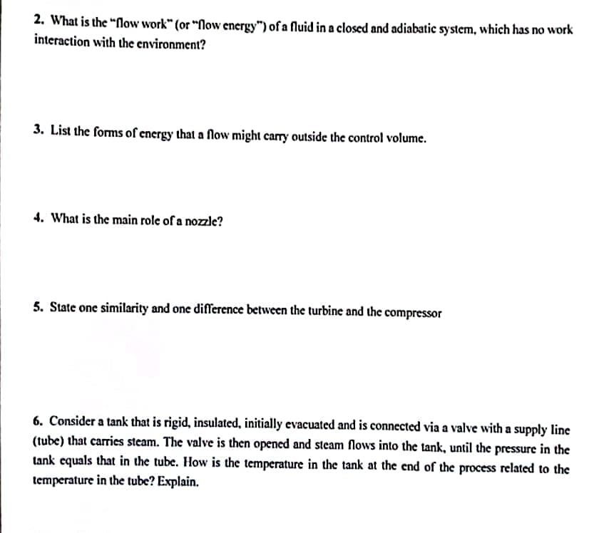 2. What is the "flow work" (or "flow energy") of a fluid in a closed and adiabatic system, which has no work
interaction with the environment?
3. List the forms of energy that a flow might carry outside the control volume.
4. What is the main role of a nozzle?
5. State one similarity and one difference between the turbine and the compressor
6. Consider a tank that is rigid, insulated, initially evacuated and is connected via a valve with a supply line
(tube) that carries steam. The valve is then opened and steam flows into the tank, until the pressure in the
tank equals that in the tube. How is the temperature in the tank at the end of the process related to the
temperature in the tube? Explain.