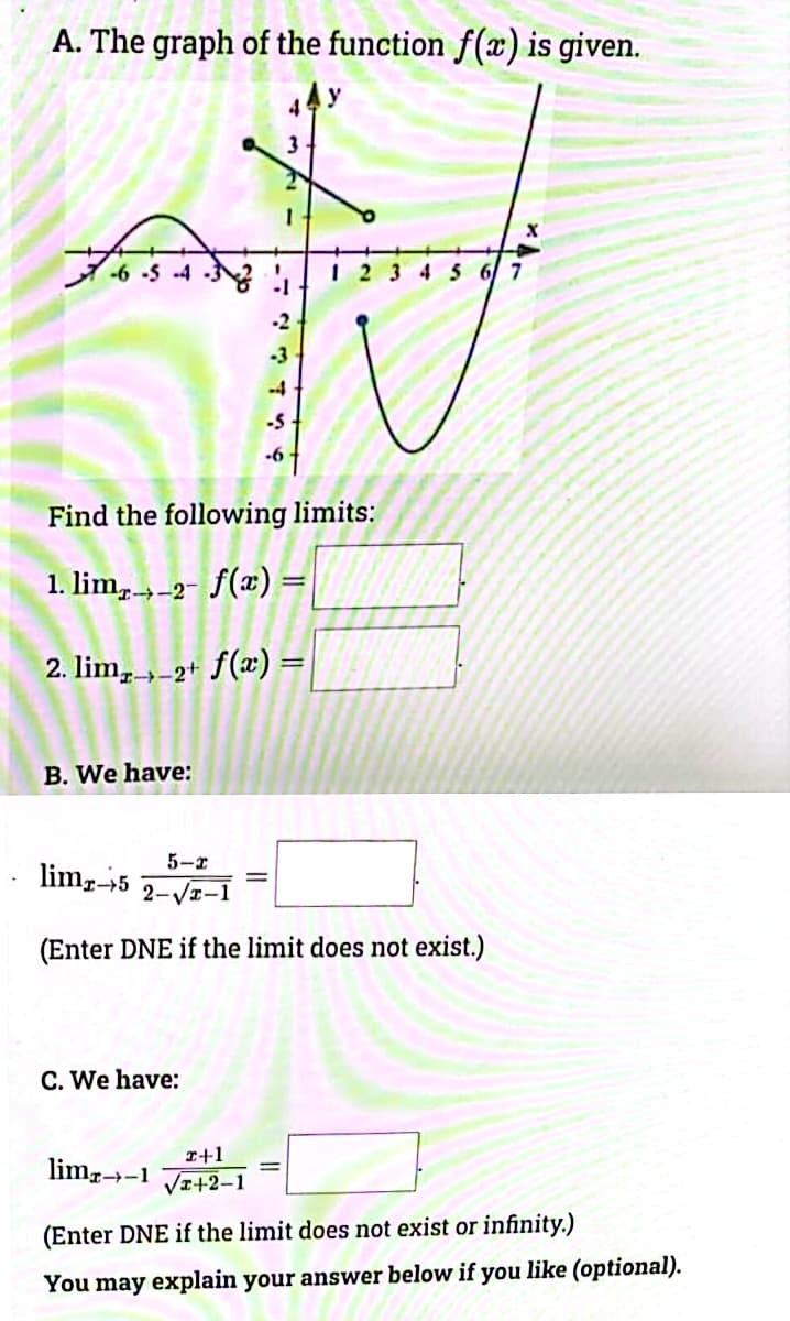 A. The graph of the function f(x) is given.
7.6 .5 . 4
Find the following limits:
1. limp,_2- f(n) =
2. lim,,_2+ f(a) =
B. We have:
1 2 3 4 5 6 7
5-x
limg-5
2-√2-1
(Enter DNE if the limit does not exist.)
C. We have:
x+1
lima-1 Ja+2-1
(Enter DNE if the limit does not exist or infinity.)
You may explain your answer below if you like (optional).