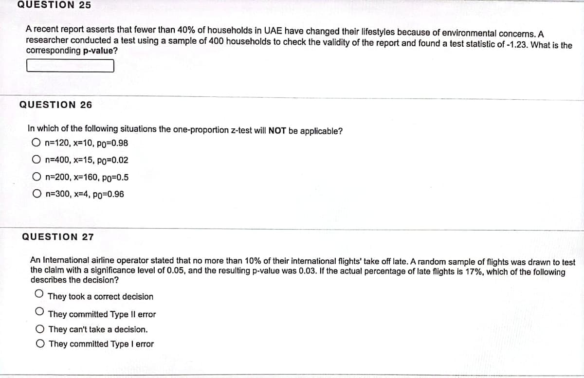 QUESTION 25
A recent report asserts that fewer than 40% of households in UAE have changed their lifestyles because of environmental concerns. A
researcher conducted a test using a sample of 400 households to check the validity of the report and found a test statistic of -1.23. What is the
corresponding p-value?
QUESTION 26
In which of the following situations the one-proportion z-test will NOT be applicable?
O n=120, x=10, po-0.98
On=400, x=15, PO=0.02
On-200, x-160, po=0.5
On-300, x=4, PO=0.96
QUESTION 27
An International airline operator stated that no more than 10% of their international flights' take off late. A random sample of flights was drawn to test
the claim with a significance level of 0.05, and the resulting p-value was 0.03. If the actual percentage of late flights is 17%, which of the following
describes the decision?
They took a correct decision
O They committed Type II error
O They can't take a decision.
O They committed Type I error