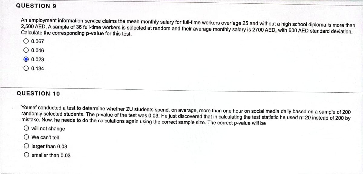 QUESTION 9
An employment information service claims the mean monthly salary for full-time workers over age 25 and without a high school diploma is more than
2,500 AED. A sample of 36 full-time workers is selected at random and their average monthly salary is 2700 AED, with 600 AED standard deviation.
Calculate the corresponding p-value for this test.
O 0.067
O 0.046
O 0.023
O 0.134
QUESTION 10
Yousef conducted a test to determine whether ZU students spend, on average, more than one hour on social media daily based on a sample of 200
randomly selected students. The p-value of the test was 0.03. He just discovered that in calculating the test statistic he used n=20 instead of 200 by
mistake. Now, he needs to do the calculations again using the correct sample size. The correct p-value will be
O will not change
O We can't tell
O larger than 0.03
O smaller than 0.03