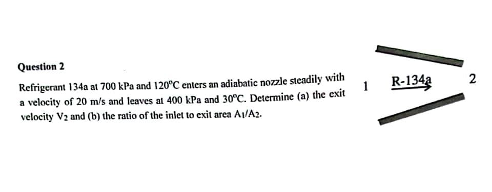 Question 2
Refrigerant 134a at 700 kPa and 120°C enters an adiabatic nozzle steadily with
a velocity of 20 m/s and leaves at 400 kPa and 30°C. Determine (a) the exit
velocity V2 and (b) the ratio of the inlet to exit area A1/A2.
1
R-1342
2