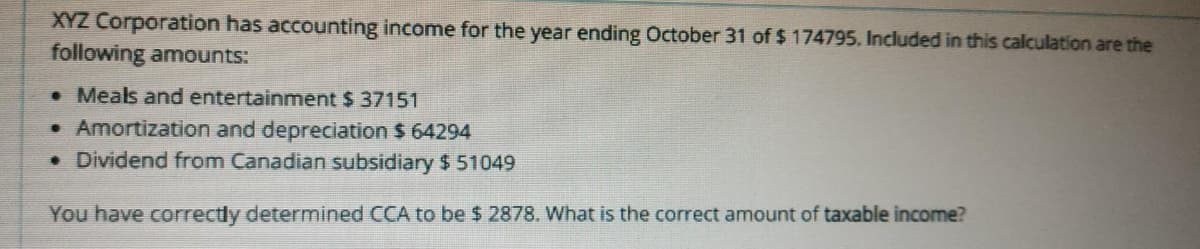 XYZ Corporation has accounting income for the year ending October 31 of $ 174795. Included in this calculation are the
following amounts:
• Meals and entertainment $ 37151
• Amortization and depreciation $ 64294
• Dividend from Canadian subsidiary $ 51049
You have correctly determined CCA to be $ 2878. What is the correct amount of taxable income?
