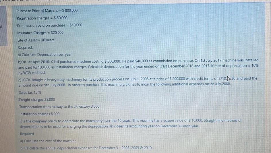 Purchase Price of Machine= $ 800,000
Registration charges = $ 50,000
Commission paid on purchase = $10.000
Insurance Charges = $20,000
Life of Asset = 10 years
Required:
a) Calculate Depreciation per year
b)On 1st April 2016, X Ltd purchased machine costing $ 500.000. He paid $40,000 as commission on purchase. On 1st July 2017 machine was installed
and paid Rs 100,000 as installation charges. Calculate depreciation for the year ended on 31st December 2016 and 2017. If rate of depreciation is 10%
by WDV method.
cJK Co. bought a heavy duty machinery for its production process on July 1, 2008 at a price of $ 200,000 with credit terms of 2/10.30 and paid the
amount due on 9th July 2008. In order to purchase this machinery, JK has to incur the following additional expenses on1st July 2008.
Sales tax 15 %
Freight charges 25.000
Transportation from railway to the JK Factory 3,000
Installation charges 8,000
It is the company policy to depreciate the machinery over the 10 years. This machine has a scrape value of S 10.000. Straight line method of
depreciation is to be used for charging the depreciation. JK closes its accounting year on December 31 each year.
Required
a) Calculate the cost of the machine.
b) Calculate the annual depreciation expenses for December 31. 2008, 2009 & 2010,
