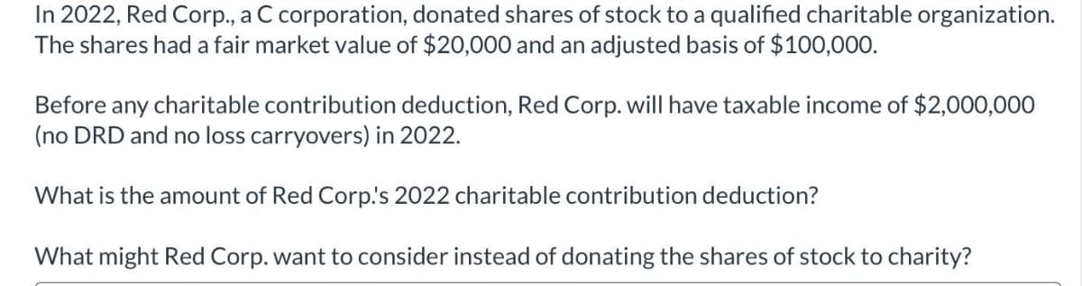 In 2022, Red Corp., a C corporation, donated shares of stock to a qualified charitable organization.
The shares had a fair market value of $20,000 and an adjusted basis of $100,000.
Before any charitable contribution deduction, Red Corp. will have taxable income of $2,000,00O
(no DRD and no loss carryovers) in 2022.
What is the amount of Red Corp.'s 2022 charitable contribution deduction?
What might Red Corp. want to consider instead of donating the shares of stock to charity?
