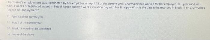 Charmaine's employment was terminated by her employer on April 13 of the current year. Charmaine had worked for her employer for 3 years and was
paid 3 weeks of legislated wages in lieu of notice and two weeks vacation pay with her final pay. What is the date to be recorded in Block 11 on Charmaine's
Record of Employment?
O April 13 of the current year
O May 4 of the current year
O Block 11 would not be completed
O None of the above
