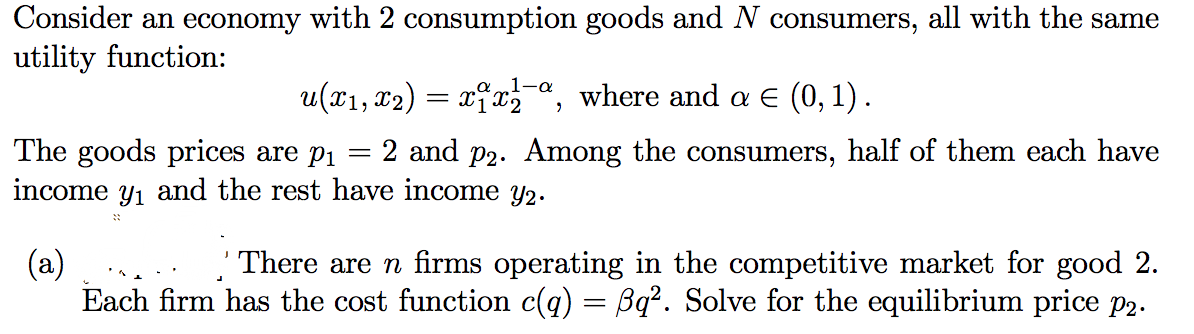 Consider an economy with 2 consumption goods and N consumers, all with the same
utility function:
1-a
u(x1, x2) = xĩxa, where and E (0, 1) .
The goods prices are pi
income y1 and the rest have income y2.
2 and p2. Among the consumers, half of them each have
(a)
Each firm has the cost function c(q) = Bq². Solve for the equilibrium price P2.
' There are n firms operating in the competitive market for good 2.
