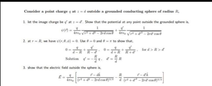 Consider a point charge q at :=d outside a grounded conducting sphere of radius R,
1. let the image charge be g' at :=d. Show that the potential at any point outside the grounded sphere is,
2. at r= R, we have u(r,0.6) = 0. Use 0 = 0 and e =r to show that,
for d> R>d
RR-d
-RR+d
Solution =-.
R
3. show that the electric field outside the sphere is,
Are (r + d – 2rd cos 8)/2 d (r² + d² – 2rď cos @)a/2
