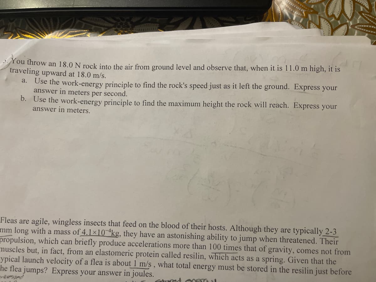 You throw an 18.0 N rock into the air from ground level and observe that, when it is 11.0 m high, it is
traveling upward at 18.0 m/s.
Use the work-energy principle to find the rock's speed just as it left the ground. Express your
answer in meters per second.
a.
b. Use the work-energy principle to find the maximum height the rock will reach. Express your
answer in meters.
Fleas are agile, wingless insects that feed on the blood of their hosts. Although they are typically 2-3
mm long with a mass of 4.1×10 *kg, they have an astonishing ability to jump when threatened. Their
propulsion, which can briefly produce accelerations more than 100 times that of gravity, comes not from
muscles but, in fact, from an elastomeric protein called resilin, which acts as a spring. Given that the
ypical launch velocity of a flea is about 1 m/s, what total energy must be stored in the resilin just before
he flea jumps? Express your answer in joules.
pasco
