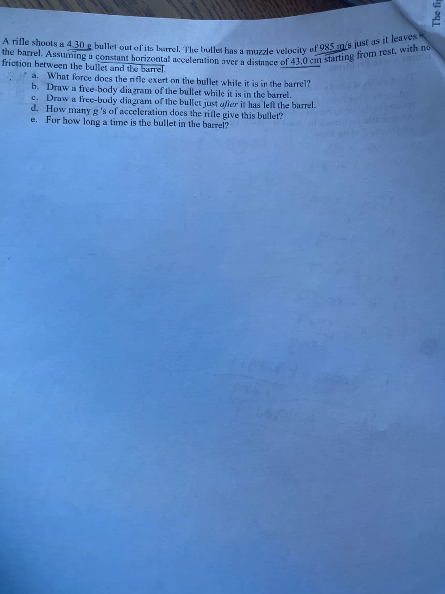 A rifle shoots a 4.30 g bullet out of its barrel. The bullet has a muzzle velocity of 985 m/s just as it leaves
the barrel. Assuming a constant horizontal acceleration over a distance of 43.0 cm starting from rest, with no
friction between the bullet and the barrel.
What force does the rifle exert on the bullet while it is in the barrel?
b. Draw a free-body diagram of the bullet while it is in the barrel.
Draw a free-body diagram of the bullet just after it has left the barrel.
d. How many g 's of acceleration does the rifle give this bullet?
e. For how long a time is the bullet in the barrel?
a.
с.
The fig
